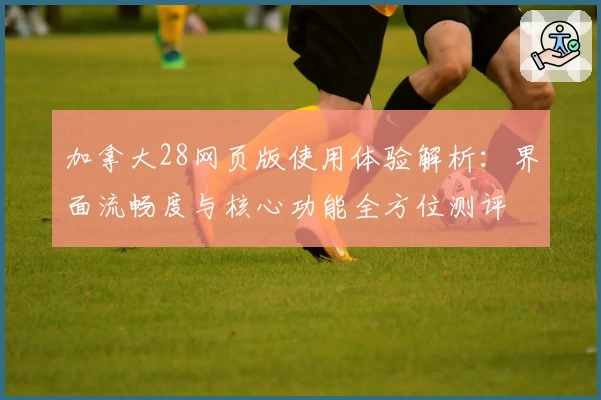 加拿大28网页版使用体验解析：界面流畅度与核心功能全方位测评