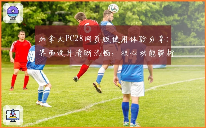 加拿大PC28网页版使用体验分享：界面设计清晰流畅，核心功能解析详尽