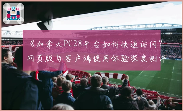 《加拿大PC28平台如何快速访问？网页版与客户端使用体验深度测评》