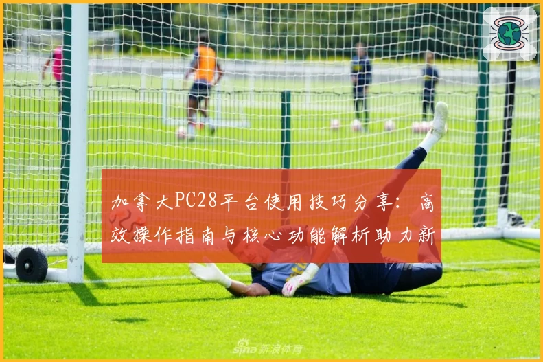 加拿大PC28平台使用技巧分享:高效操作指南与核心功能解析助力新用户快速上手