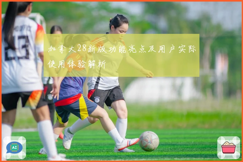 加拿大28新版功能亮点及用户实际使用体验解析