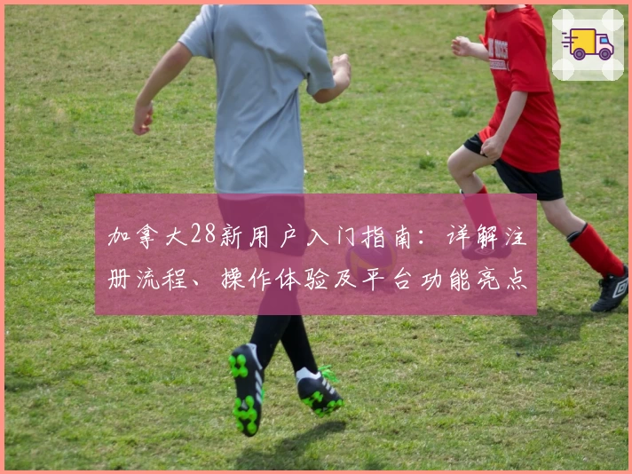 加拿大28新用户入门指南：详解注册流程、操作体验及平台功能亮点分析